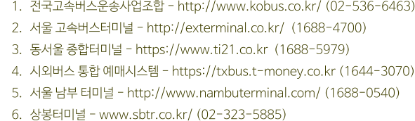 	1.	전국고속버스운송사업조합 - http://www.kobus.co.kr/ (02-536-6463) 	2.	서울 고속버스터미널 - http://exterminal.co.kr/  (1688-4700) 	3.	동서울 종합터미널 - https://www.ti21.co.kr  (1688-5979) 	4.	시외버스 통합 예매시스템 - https://txbus.t-money.co.kr (1644-3070) 	5.	서울 남부 터미널 - http://www.nambuterminal.com/ (1688-0540) 	6.	상봉터미널 - www.sbtr.co.kr/ (02-323-5885)